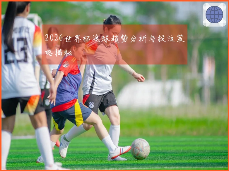 2026世界杯滚球趋势分析与投注策略揭秘