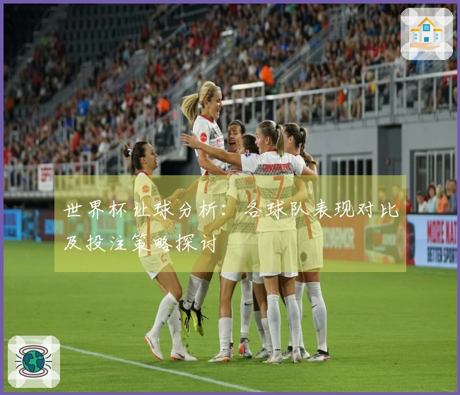世界杯让球分析：各球队表现对比及投注策略探讨